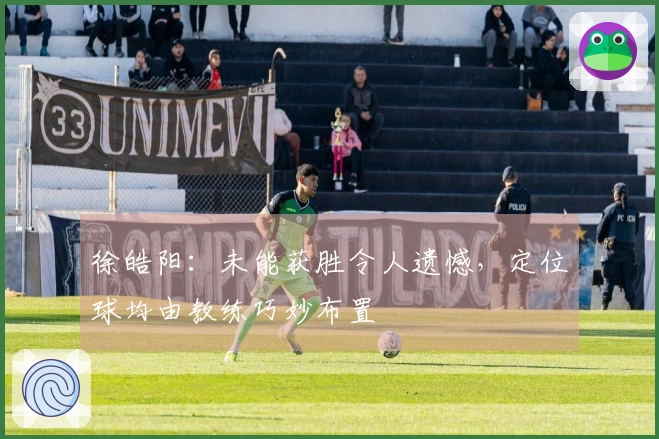 徐皓阳：未能获胜令人遗憾，定位球均由教练巧妙布置