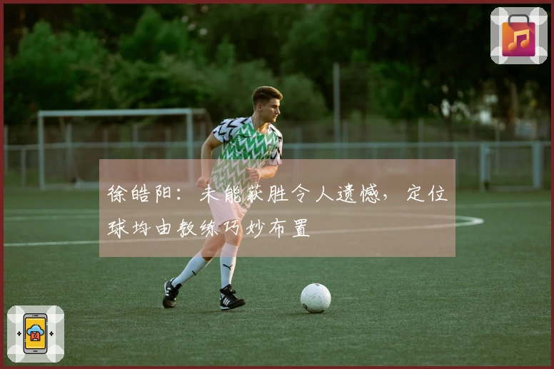 徐皓阳：未能获胜令人遗憾，定位球均由教练巧妙布置