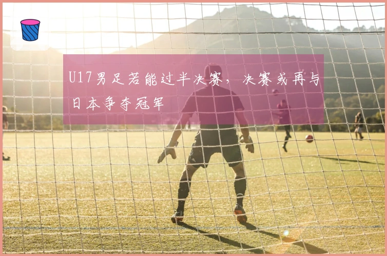 U17男足若能过半决赛，决赛或再与日本争夺冠军